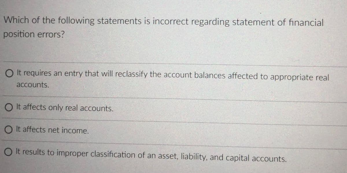 Which of the following statements is incorrect regarding statement of financial
position errors?
O It requires an entry that will reclassify the account balances affected to appropriate real
accounts.
O It affects only real accounts.
O It affects net income.
O It results to improper classification of an asset, liability, and capital accounts.
