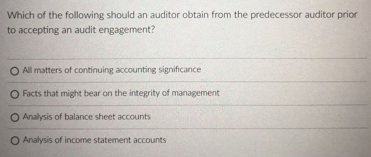 Which of the following should an auditor obtain from the predecessor auditor prior
to accepting an audit engagement?
O All matters of continuing accounting significance
O Facts that might bear on the integrity of management
O Analysis of balance sheet accounts
O Analysis of income statement accounts
