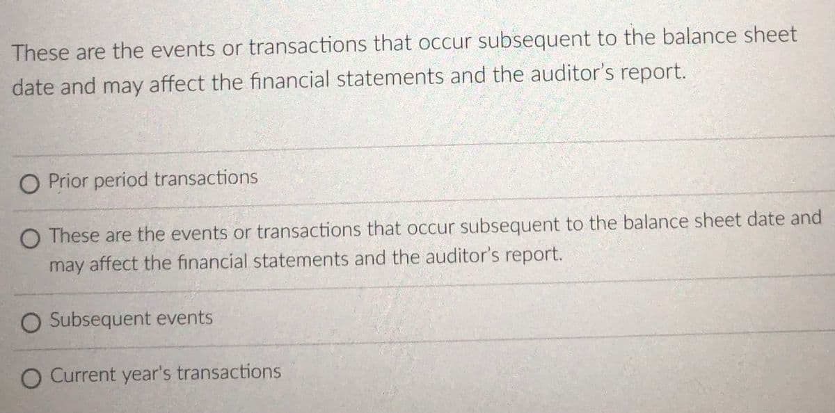 O These are the events
These are the events or transactions that occur subsequent to the balance sheet
date and may affect the financial statements and the auditor's report.
O Prior period transactions
O These are the events or transactions that occur subsequent to the balance sheet date and
may affect the financial statements and the auditor's report.
O Subsequent events
O Current year's transactions
