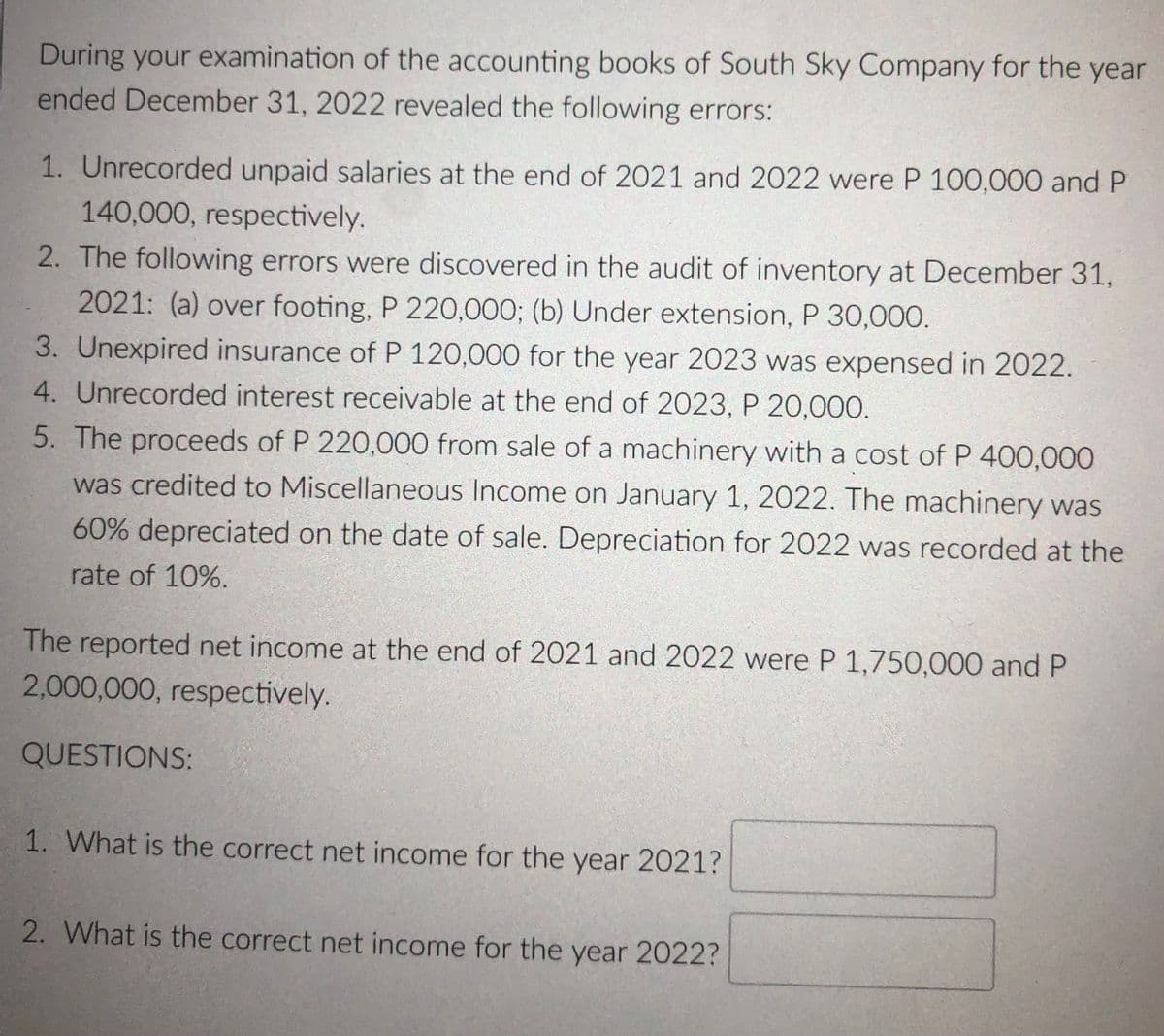 During your examination of the accounting books of South Sky Company for the year
ended December 31, 2022 revealed the following errors:
1. Unrecorded unpaid salaries at the end of 2021 and 2022 were P 100,000 and P
140,000, respectively.
2. The following errors were discovered in the audit of inventory at December 31,
2021: (a) over footing, P 220,000; (b) Under extension, P 30,000.
3. Unexpired insurance of P 120,000 for the year 2023 was expensed in 2022.
4. Unrecorded interest receivable at the end of 2023, P 20,000.
5. The proceeds of P 220,000 from sale of a machinery with a cost of P 400,000
was credited to Miscellaneous Income on January 1, 2022. The machinery was
60% depreciated on the date of sale. Depreciation for 2022 was recorded at the
rate of 10%.
The reported net income at the end of 2021 and 2022 were P 1,750,000 and P
2,000,000, respectively.
QUESTIONS:
1. What is the correct net income for the year 2021?
2. What is the correct net income for the year 2022?
