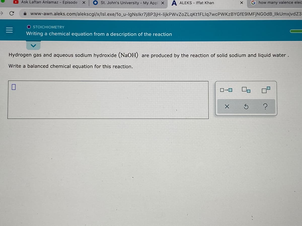 Ask Laftan Anlamaz - Episode
O St. John's University - My Appl X
A ALEKS - Iffat Khan
G how many valence elec
->
A www-awn.aleks.com/alekscgi/x/lsl.exe/1o_u-IgNslkr7j8P3jH-lijkPWvZoZLqkt1FLlq7wcPWKzBYGFE9IMFjNG0dB_IIkUmxjvdZ3
O STOICHIOMETRY
Writing a chemical equation from a description of the reaction
Hydrogen gas and aqueous sodium hydroxide (NaOH) are produced by the reaction of solid sodium and liquid water.
Write a balanced chemical equation for this reaction.
ロ→ロ
