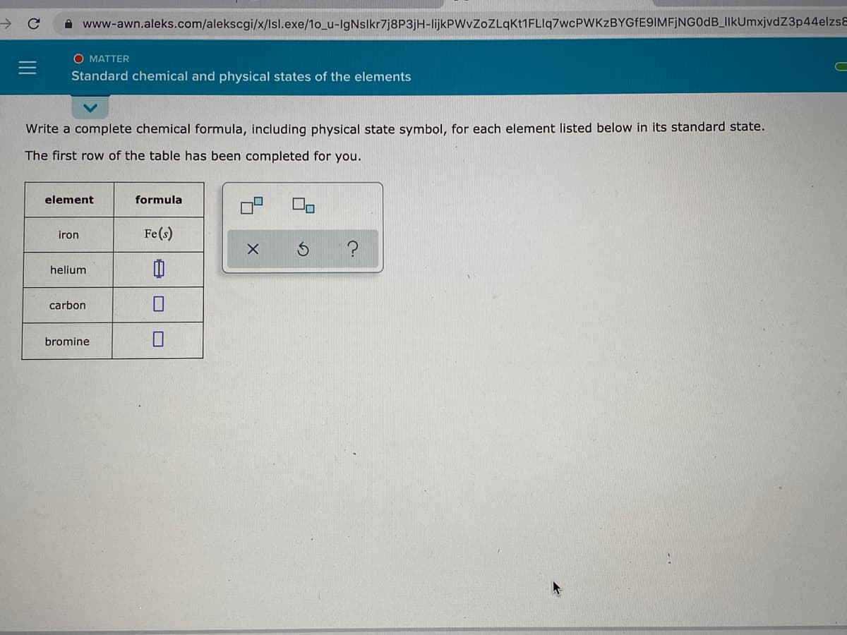 A www-awn.aleks.com/alekscgi/x/lsl.exe/1o_u-IgNslkr7j8P3jH-lijkPWvZoZLqKt1FLIq7wcPWKzBYGfE9IMFjNG0dB_IlkUmxjvdZ3p44elzs8
O MATTER
Standard chemical and physical states of the elements
Write a complete chemical formula, including physical state symbol, for each element listed below in its standard state.
The first row of the table has been completed for you.
element
formula
iron
Fe(s)
helium
carbon
bromine
