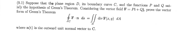 (9.1) Suppose that the plane region D, its boundary curve C, and the functions P and Q sat-
isfy the hypothesis of Green's Theorem. Considering the vector field F = Pi + Qj, prove the vector
form of Green's Theorem
= // div F(x, 9) dA
F.n ds
where n(t) is the outward unit normal vector to C.

