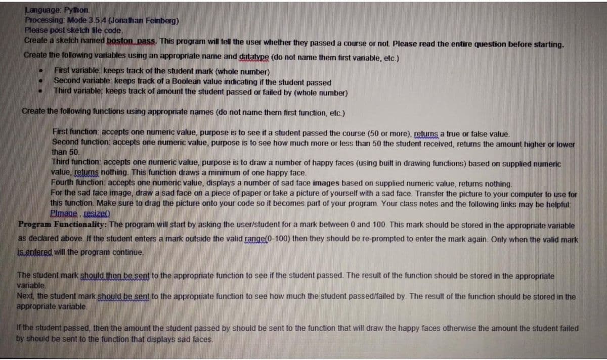 Language: Pyhon.
Processing: Mode 3.54 (Jonathan Feinberg)
Please post sketch fle code.
Create a sketch named boston pass. This program will tell the user whether they passed a course or not Please read the entire question before starting.
Create the following variables using an appropriate name and datatype (do not name them first variable, etc.)
First variable: keeps track of the student mark (whole number)
Second variable: keeps track of a Boolean value indicating if the student passed
Third variable: keeps track of amount the student passed or failed by (whole number)
Create the following functions using appropriate names (do not name them first function, etc.)
First function: accepts one numeric value, purpose is to see if a student passed the course (50 or more), returns a true or false value.
Second function: accepts one numeric value, purpose is to see how much more or less than 50 the student received, returns the amount higher or lower
than 50.
Third function: accepts one numeric value, purpose is to draw a number of happy faces (using built in drawing functions) based on supplied numeric
value, returns nothing. This function draws a minimum of one happy face.
Fourth function: accepts one numeric value, displays a number of sad face images based on supplied numeric value, returns nothing.
For the sad face image, draw a sad face on a piece of paper or take a picture of yourself with a sad face. Transfer the picture to your computer to use for
this function. Make sure to drag the picture onto your code so it becomes part of your program. Your class notes and the following links may be helpful:
Plmage resize()
Program Functionality: The program will start by asking the user/student for a mark between 0 and 100. This mark should be stored in the appropriate variable
as declared above. If the student enters a mark outside the valid range(0-100) then they should be re-prompted to enter the mark again. Only when the valid mark
is entered will the program continue.
The student mark should then be sent to the appropriate function to see if the student passed. The result of the function should be stored in the appropriate
variable,
Next, the student mark should be sent to the appropriate function to see how much the student passed/failed by. The result of the function should be stored in the
appropriate variable.
If the student passed, then the amount the student passed by should be sent to the function that will draw the happy faces otherwise the amount the student failed
by should be sent to the function that displays sad faces.
