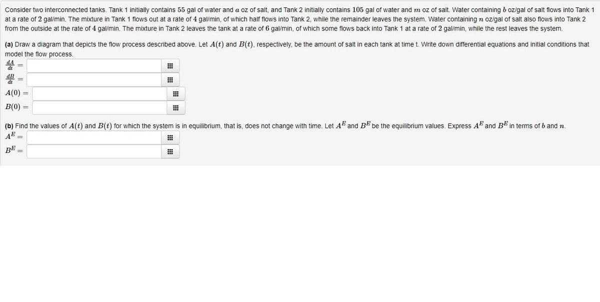 Consider two interconnected tanks. Tank 1 initially contains 55 gal of water and a oz of salt, and Tank 2 initially contains 105 gal of water and m oz of salt. Water containing b ozlgal of salt flows into Tank 1
at a rate of 2 gal/min. The mixture in Tank 1 flows out at a rate of 4 gal/min, of which half flows into Tank 2, while the remainder leaves the system. Water containingn ozigal of salt also flows into Tank 2
from the outside at the rate of 4 gal/min. The mixture in Tank 2 leaves the tank at a rate of 6 gal/min, of which some flows back into Tank 1 at a rate of 2 gal/min, while the rest leaves the system.
(a) Draw a diagram that depicts the flow process described above. Let A(t) and B(t), respectively, be the amount of salt in each tank at time t. Write down differential equations and initial conditions that
model the flow process.
dt
A(0) =
B(0) =
田
(b) Find the values of A(t) and B(t) for which the system is in equilibrium, that is, does not change with time. Let A and BE be the equilibrium values. Express A and BE in terms of b and n.
AE
BE
%3D
