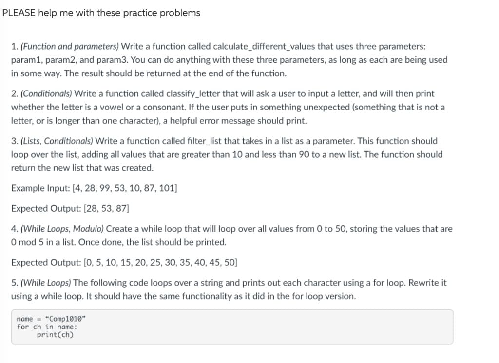 PLEASE help me with these practice problems
1. (Function and parameters) Write a function called calculate_different_values that uses three parameters:
param1, param2, and param3. You can do anything with these three parameters, as long as each are being used
in some way. The result should be returned at the end of the function.
2. (Conditionals) Write a function called classify_letter that will ask a user to input a letter, and will then print
whether the letter is a vowel or a consonant. If the user puts in something unexpected (something that is not a
letter, or is longer than one character), a helpful error message should print.
3. (Lists, Conditionals) Write a function called filter_list that takes in a list as a parameter. This function should
loop over the list, adding all values that are greater than 10 and less than 90 to a new list. The function should
return the new list that was created.
Example Input: [4, 28, 99, 53, 10, 87, 101]
Expected Output: [28, 53, 87]
4. (While Loops, Modulo) Create a while loop that will loop over all values from 0 to 50, storing the values that are
O mod 5 in a list. Once done, the list should be printed.
Expected Output: [0, 5, 10, 15, 20, 25, 30, 35, 40, 45, 50]
5. (While Loops) The following code loops over a string and prints out each character using a for loop. Rewrite it
using a while loop. It should have the same functionality as it did in the for loop version.
name = "Comp1010"
for ch in name:
print(ch)
