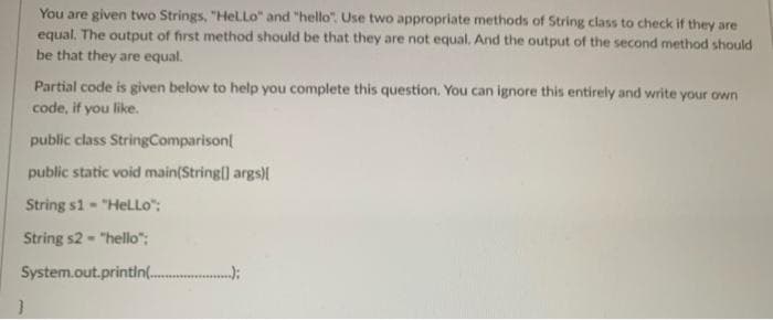 You are given two Strings, "HelLo" and "hello". Use two appropriate methods of String class to check if they are
equal. The output of first method should be that they are not equal. And the output of the second method should
be that they are equal.
Partial code is given below to help you complete this question. You can ignore this entirely and write your own
code, if you like.
public class StringComparison
public static void main(String) args)M
String s1 - "HeLLo":
String s2- "hello":
System.out.printin(.
