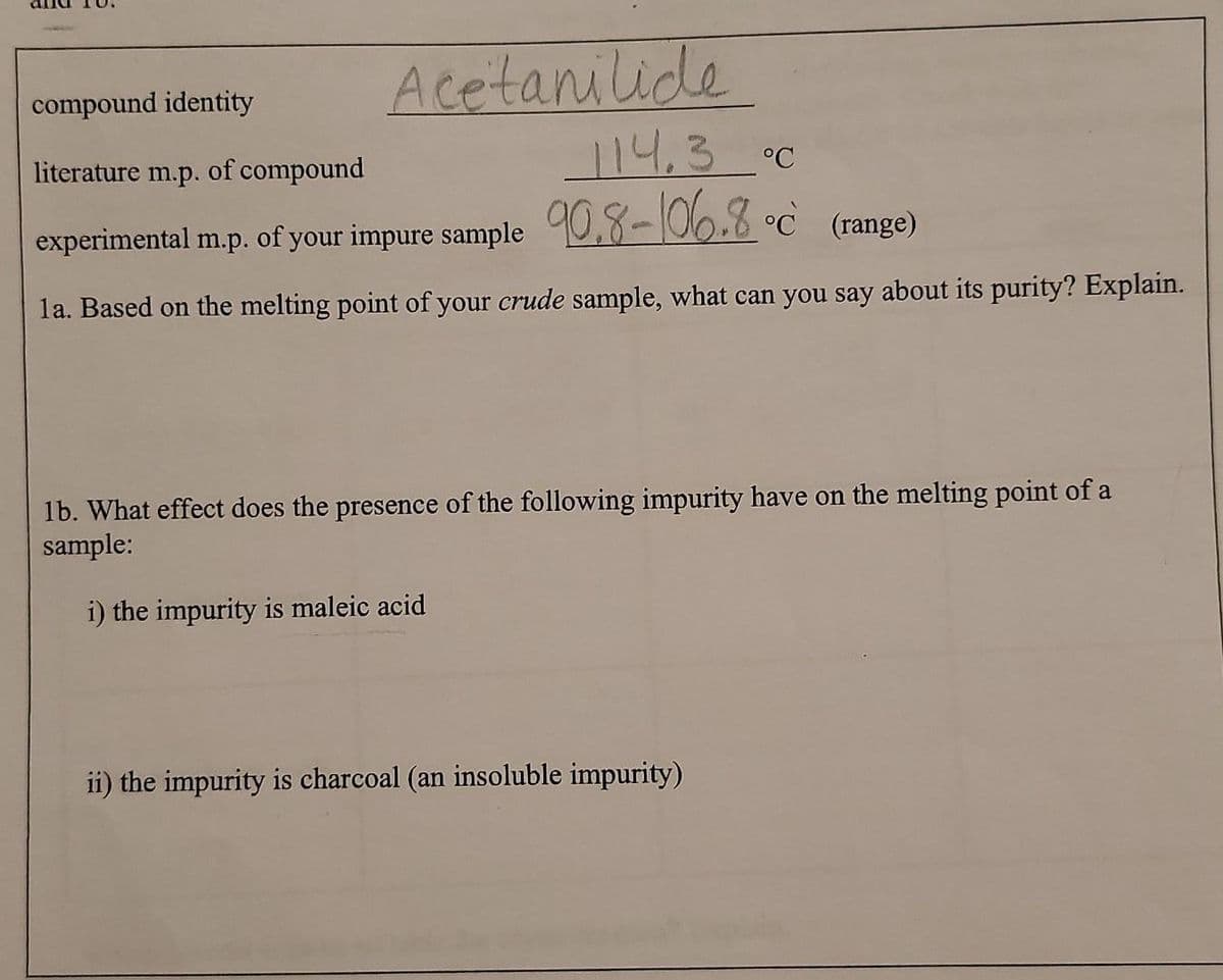 Acetanilide
compound identity
literature m.p. of compound
114,3°C
experimental m.p. of your impure sample 0,8-106.8 °c (range)
la. Based on the melting point of your crude sample, what can you say about its purity? Explain.
1b. What effect does the presence of the following impurity have on the melting point of a
sample:
i) the impurity is maleic acid
ii) the impurity is charcoal (an insoluble impurity)
