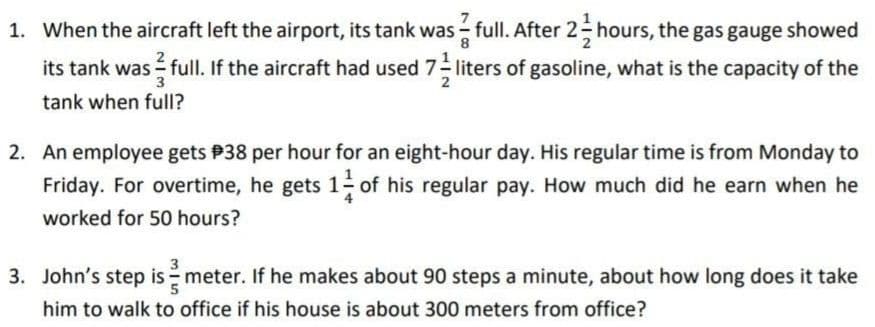 asr
its tank was full. If the aircraft had used 7 liters of gasoline, what is the capacity of the
1. When the aircraft left the airport, its tank was - full. After 2- hours, the gas gauge showed
3
tank when full?
2. An employee gets P38 per hour for an eight-hour day. His regular time is from Monday to
Friday. For overtime, he gets 1- of his regular pay. How much did he earn when he
worked for 50 hours?
3. John's step is meter. If he makes about 90 steps a minute, about how long does it take
him to walk to office if his house is about 300 meters from office?
