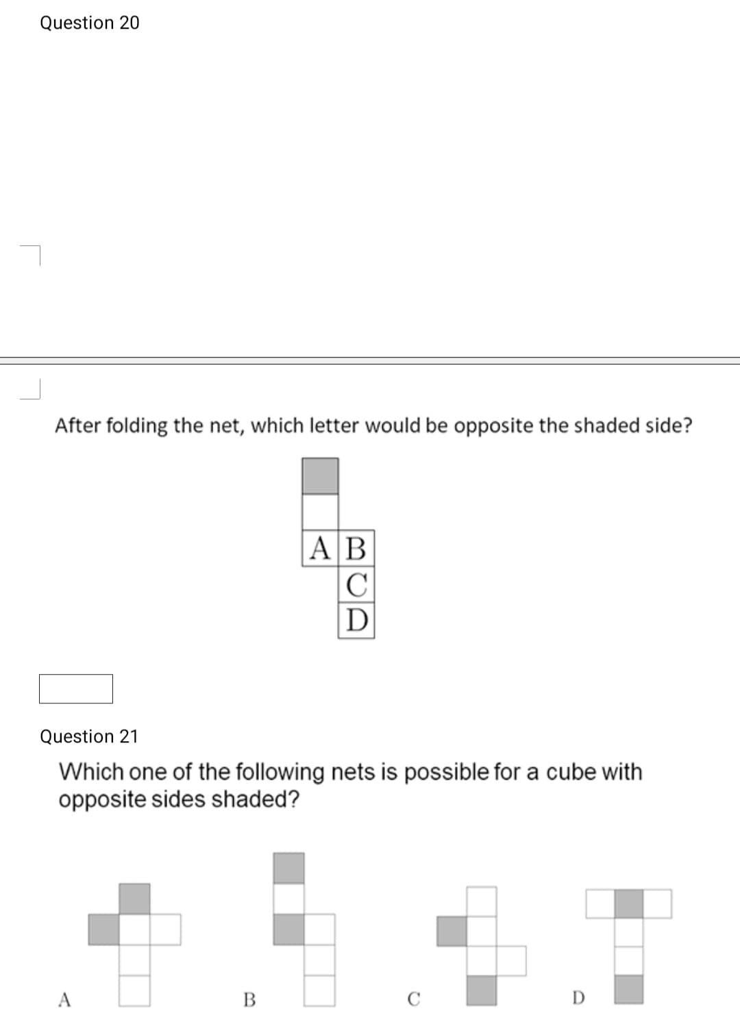Question 20
After folding the net, which letter would be opposite the shaded side?
|AB
|C
D
Question 21
Which one of the following nets is possible for a cube with
opposite sides shaded?
A
В
D
