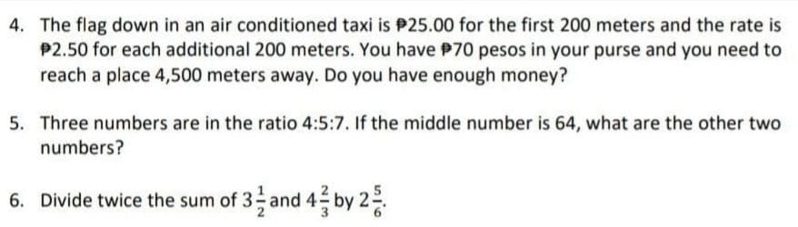 4. The flag down in an air conditioned taxi is P25.00 for the first 200 meters and the rate is
P2.50 for each additional 200 meters. You have P70 pesos in your purse and you need to
reach a place 4,500 meters away. Do you have enough money?
5. Three numbers are in the ratio 4:5:7. If the middle number is 64, what are the other two
numbers?
6. Divide twice the sum of 3 and 4 by 22.
