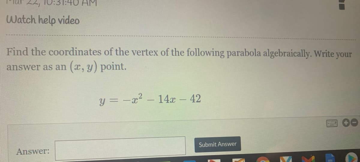 22, 10:31:40 AM
Watch help video
Find the coordinates of the vertex of the following parabola algebraically. Write your
answer as an (x, y) point.
y = -x?
14x - 42
Submit Answer
Answer:
