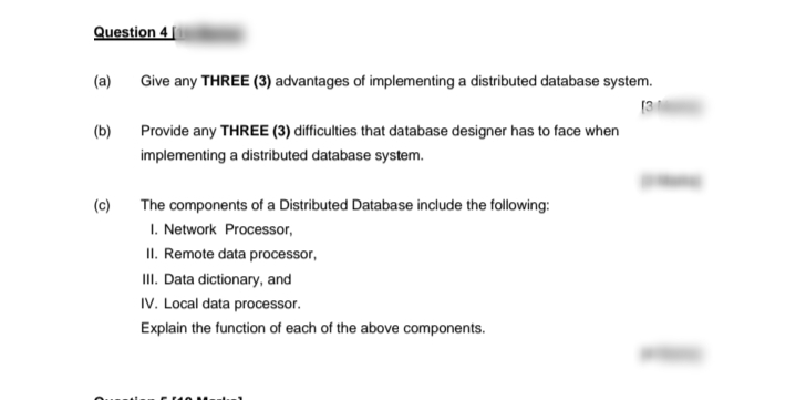 Question 4 |
(a)
Give any THREE (3) advantages of implementing a distributed database system.
[3
(b)
Provide any THREE (3) difficulties that database designer has to face when
implementing a distributed database system.
(c)
The components of a Distributed Database include the following:
I. Network Processor,
II. Remote data processor,
II. Data dictionary, and
IV. Local data processor.
Explain the function of each of the above components.
