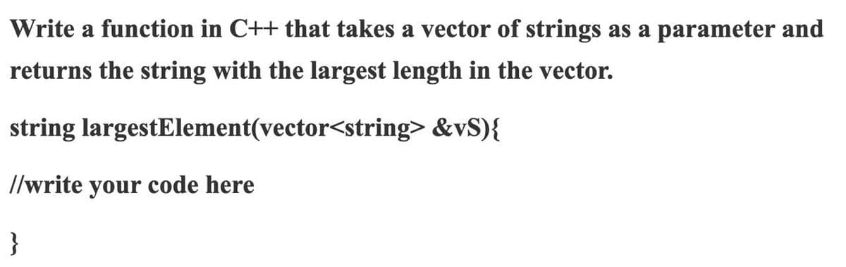 Write a function in C++ that takes a vector of strings as a parameter and
returns the string with the largest length in the vector.
string largestElement(vector<string> &vS){
//write your code here
}
