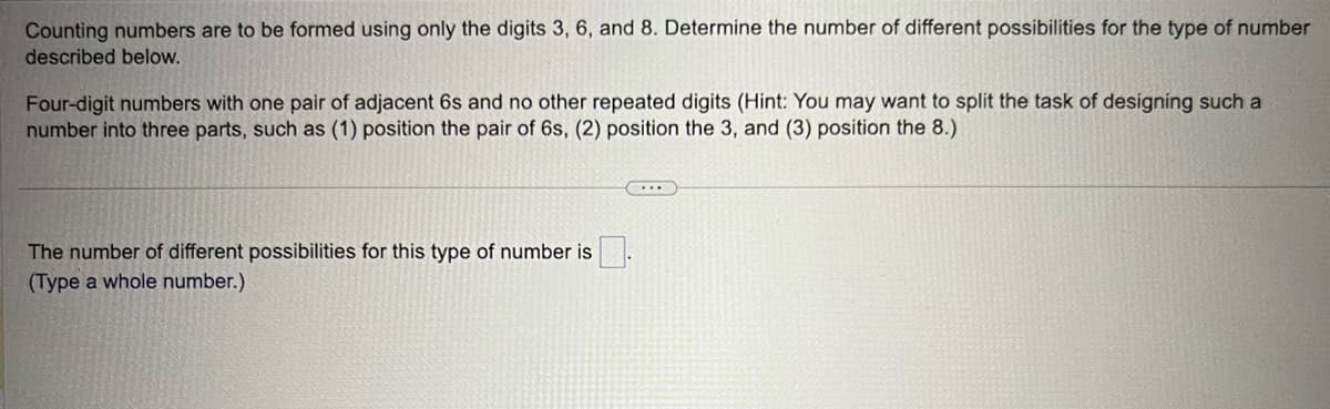 Counting numbers are to be formed using only the digits 3, 6, and 8. Determine the number of different possibilities for the type of number
described below.
Four-digit numbers with one pair of adjacent 6s and no other repeated digits (Hint: You may want to split the task of designing such a
number into three parts, such as (1) position the pair of 6s, (2) position the 3, and (3) position the 8.)
The number of different possibilities for this type of number is
(Type a whole number.)