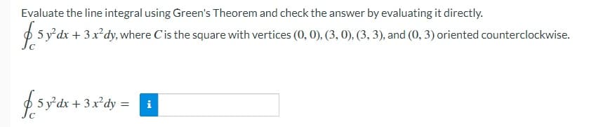 Evaluate the line integral using Green's Theorem and check the answer by evaluating it directly.
$ 5 y'dx + 3x'dy, where Cis the square with vertices (0, 0), (3, 0). (3, 3), and (0, 3) oriented counterclockwise.
£.5y'dr + 3x'dy =
i
