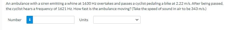 An ambulance with a siren emitting a whine at 1630 Hz overtakes and passes a cyclist pedaling a bike at 2.22 m/s. After being passed,
the cyclist hears a frequency of 1621 Hz. How fast is the ambulance moving? (Take the speed of sound in air to be 343 m/s.)
Number
Units
