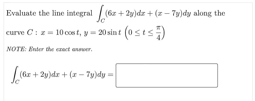 Evaluate the line integral / (
6x + 2y)dx + (x – 7y)dy along the
T
10 cos t, y
(0st:
curve C: x =
20 sin t
NOTE: Enter the exact answer.
(6x + 2y)dx + (x – 7y)dy =
