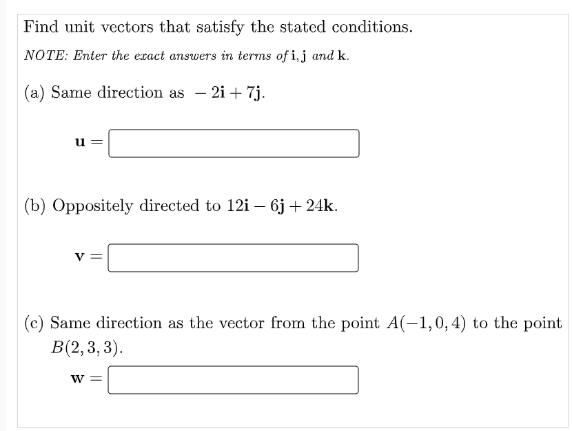 Find unit vectors that satisfy the stated conditions.
NOTE: Enter the exact answers in terms of i, j and k.
(a) Same direction as
2i + 7j.
-
u
(b) Oppositely directed to 12i – 6j + 24k.
V
(c) Same direction as the vector from the point A(-1,0,4) to the point
В(2, 3, 3).
W =
||
