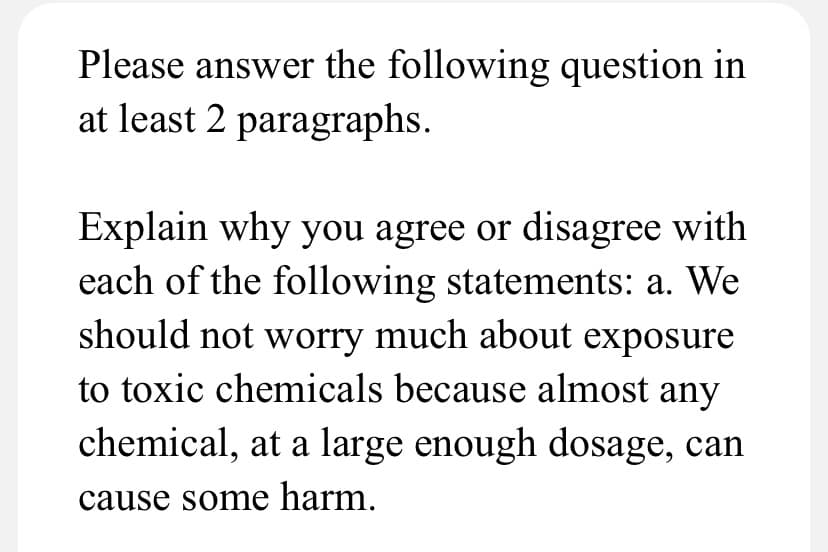 Please answer the following question in
at least 2 paragraphs.
Explain why you agree or disagree with
each of the following statements: a. We
should not worry much about exposure
to toxic chemicals because almost any
chemical, at a large enough dosage, can
cause some harm.
