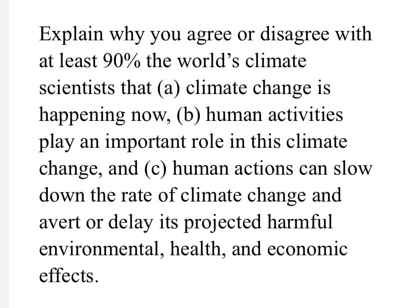 Explain why you agree or disagree with
at least 90% the world's climate
scientists that (a) climate change is
happening now, (b) human activities
play an important role in this climate
change, and (c) human actions can slow
down the rate of climate change and
avert or delay its projected harmful
environmental, health, and economic
effects.
