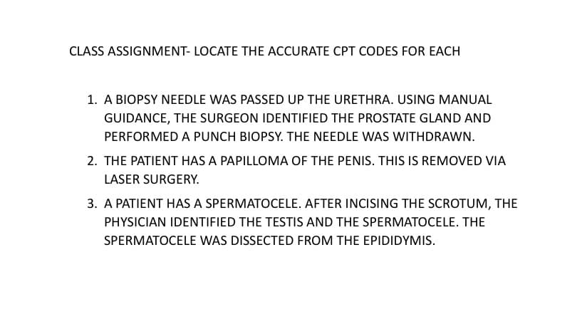 CLASS ASSIGNMENT- LOCATE THE ACCURATE CPT CODES FOR EACH
1. A BIOPSY NEEDLE WAS PASSED UP THE URETHRA. USING MANUAL
GUIDANCE, THE SURGEON IDENTIFIED THE PROSTATE GLAND AND
PERFORMED A PUNCH BIOPSY. THE NEEDLE WAS WITHDRAWN.
2. THE PATIENT HAS A PAPILLOMA OF THE PENIS. THIS IS REMOVED VIA
LASER SURGERY.
3. A PATIENT HAS A SPERMATOCELE. AFTER INCISING THE SCROTUM, THE
PHYSICIAN IDENTIFIED THE TESTIS AND THE SPERMATOCELE. THE
SPERMATOCELE WAS DISSECTED FROM THE EPIDIDYMIS.
