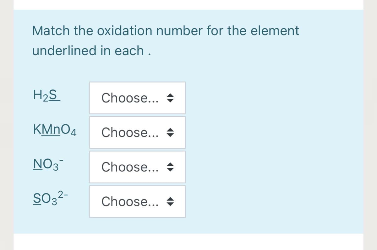 Match the oxidation number for the element
underlined in each .
H2S
Choose... +
KMNO4
Choose... +
NO3
Choose... +
So3?-
Choose... →
