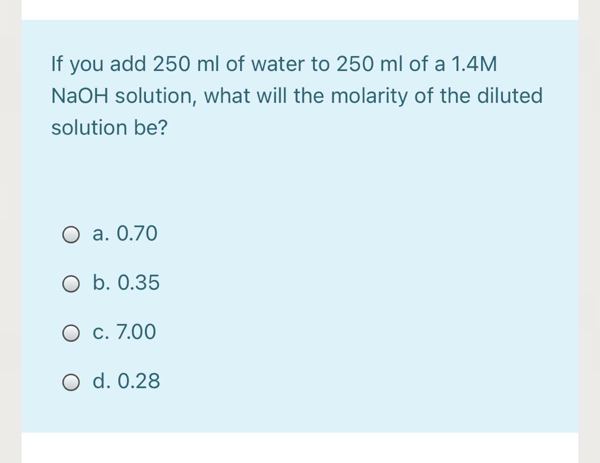 If you add 250 ml of water to 250 ml of a 1.4M
NaOH solution, what will the molarity of the diluted
solution be?
O a. 0.70
O b. 0.35
O c. 7.00
O d. 0.28
