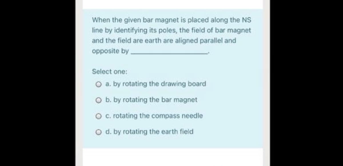 When the given bar magnet is placed along the NS
line by identifying its poles, the field of bar magnet
and the field are earth are aligned parallel and
opposite by.
Select one:
O a. by rotating the drawing board
O b. by rotating the bar magnet
O c. rotating the compass needle
O d. by rotating the earth field
