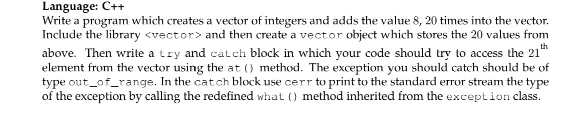Language: C++
Write a program which creates a vector of integers and adds the value 8, 20 times into the vector.
Include the library <vector> and then create a vector object which stores the 20 values from
th
above. Then write a try and catch block in which your code should try to access the 21
element from the vector using the at () method. The exception you should catch should be of
type out_of_range. In the catch block use cerr to print to the standard error stream the type
of the exception by calling the redefined what () method inherited from the exception class.
