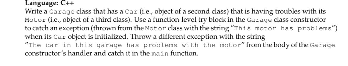 Language: Č++
Write a Garage class that has a Car (i.e., object of a second class) that is having troubles with its
Motor (i.e., object of a third class). Use a function-level try block in the Garage class constructor
to catch an exception (thrown from the Motor class with the string "This motor has problems")
when its Car object is initialized. Throw a different exception with the string
"The car in this garage has problems with the motor" from the body of the Garage
constructor's handler and catch it in the main function.
