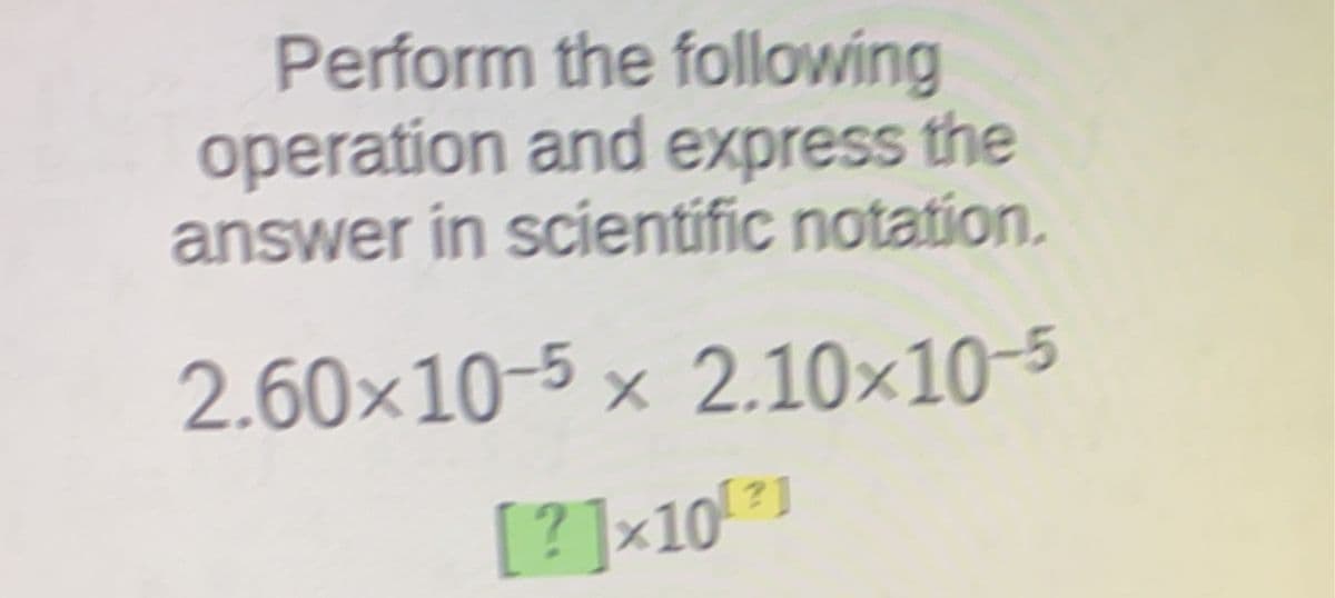 Perform the following
operation and express the
answer in scientific notation.
2.60×10-5 × 2.10x10-5
[?]×10 21