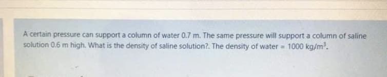 A certain pressure can support a column of water 0.7 m. The same pressure will support a column of saline
solution 0.6 m high. What is the density of saline solution?. The density of water = 1000 kg/m.
