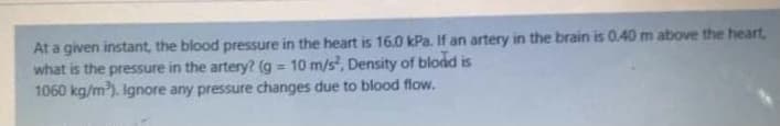 At a given instant, the blood pressure in the heart is 16.0 kPa. If an artery in the brain is 0.40 m above the heart,
what is the pressure in the artery? (g = 10 m/s, Density of bload is
1060 kg/m). Ignore any pressure changes due to blood flow.
%3D
