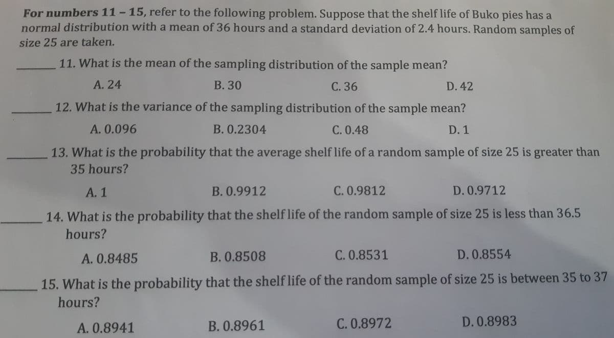 For numbers 11-15, refer to the following problem. Suppose that the shelf life of Buko pies has a
normal distribution with a mean of 36 hours and a standard deviation of 2.4 hours. Random samples of
%3D
size 25 are taken.
11. What is the mean of the sampling distribution of the sample mean?
A. 24
В. 30
С. 36
D.42
12. What is the variance of the sampling distribution of the sample mean?
A. 0.096
B. 0.2304
C. 0.48
D.1
13. What is the probability that the average shelf life of a random sample of size 25 is greater than
35 hours?
А. 1
B.0.9912
C. 0.9812
D.0.9712
14. What is the probability that the shelf life of the random sample of size 25 is less than 36.5
hours?
A. 0.8485
B.0.8508
C. 0.8531
D.0.8554
15. What is the probability that the shelf life of the random sample of size 25 is between 35 to 37
hours?
A. 0.8941
B.0.8961
C.0.8972
D. 0.8983

