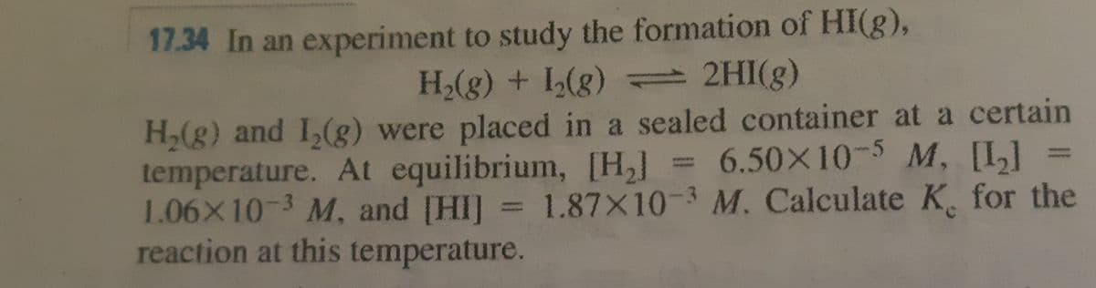 17.34 In an experiment to study the formation of HI(g),
H(g) + L(g) 2HI(g)
H,(g) and I,(g) were placed in a sealed container at a certain
temperature. At equilibrium, [H,] = 6.50X10-5 M, [I]
1.06X10-3 M, and [HI] = 1.87X10-3 M. Calculate K. for the
reaction at this temperature.
%3D
