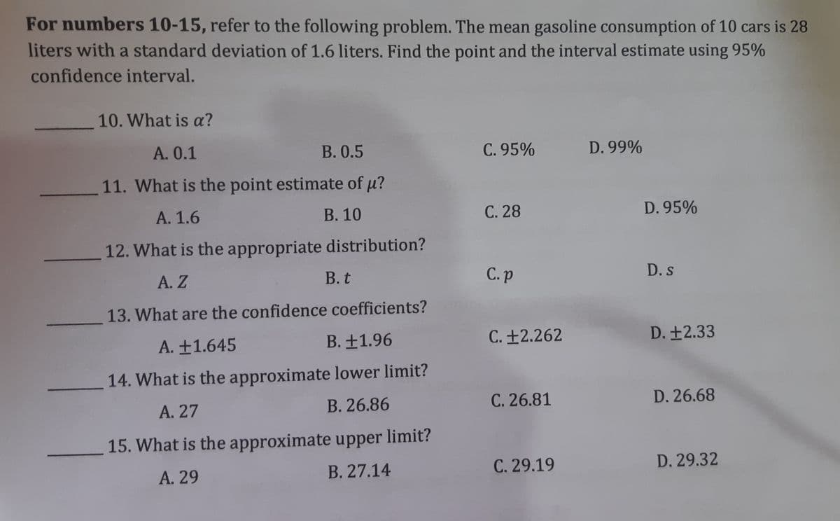 For numbers 10-15, refer to the following problem. The mean gasoline consumption of 10 cars is 28
liters with a standard deviation of 1.6 liters. Find the point and the interval estimate using 95%
confidence interval.
10. What is a?
A. 0.1
В. 0.5
C. 95%
D. 99%
11. What is the point estimate of u?
А. 1.6
В. 10
С. 28
D. 95%
12. What is the appropriate distribution?
В. t
С.p
D.s
A. Z
13. What are the confidence coefficients?
B. ±1.96
C. ±2.262
D. ±2.33
A. ±1.645
14. What is the approximate lower limit?
C. 26.81
D. 26.68
A. 27
B. 26.86
15. What is the approximate upper limit?
C. 29.19
D. 29.32
А. 29
B. 27.14
