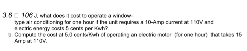 3.6 O 106 J, what does it cost to operate a window-
type air conditioning for one hour if the unit requires a 10-Amp current at 110V and
electric energy costs 5 cents per Kwh?
b. Compute the cost at 5.0 cents/Kwh of operating an electric motor (for one hour) that takes 15
Amp at 110V.
