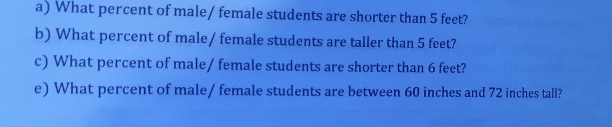 a) What percent of male/ female students are shorter than 5 feet?
b) What percent of male/ female students are taller than 5 feet?
c) What percent of male/ female students are shorter than 6 feet?
e) What percent of male/ female students are between 60 inches and 72 inches tall?
