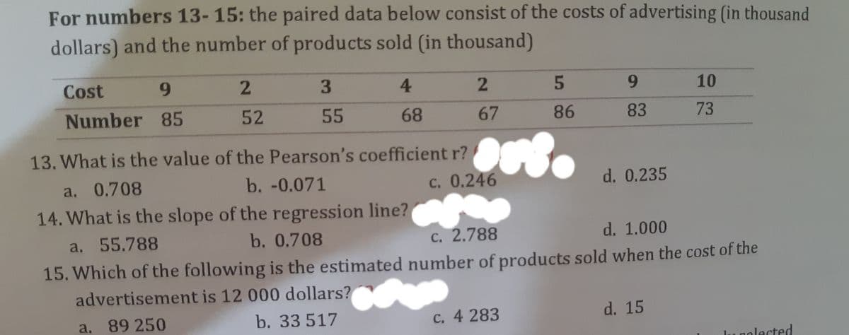 For numbers 13-15: the paired data below consist of the costs of advertising (in thousand
dollars) and the number of products sold (in thousand)
Cost
9.
3
4.
5
9.
10
Number 85
52
55
68
67
86
83
73
13. What is the value of the Pearson's coefficient r?
b. -0.071
c. 0.246
14. What is the slope of the regression line? C
a. 0.708
d. 0.235
a. 55.788
b. 0.708
c. 2.788
d. 1.000
15. Which of the following is the estimated number of products sold when the cost of the
advertisement is 12 000 dollars?
a. 89 250
b. 33 517
C. 4 283
d. 15
golected
