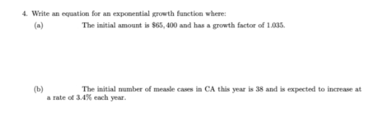 4. Write an equation for an exponential growth function where:
(a)
The initial amount is $65, 400 and has a growth factor of 1.035.
(b)
a rate of 3.4% each year.
The initial number of measle cases in CA this year is 38 and is expected to increase at

