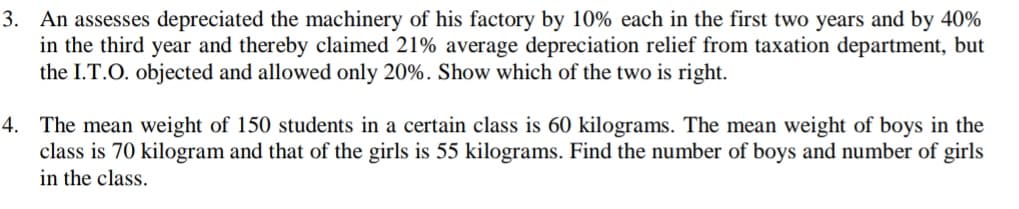 3. An assesses depreciated the machinery of his factory by 10% each in the first two years and by 40%
in the third year and thereby claimed 21% average depreciation relief from taxation department, but
the I.T.O. objected and allowed only 20%. Show which of the two is right.
4. The mean weight of 150 students in a certain class is 60 kilograms. The mean weight of boys in the
class is 70 kilogram and that of the girls is 55 kilograms. Find the number of boys and number of girls
in the class.
