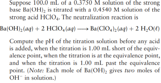 Suppose 100.0 mL of a 0.3750 M solution of the strong
base Ba(OH)2 is titrated with a 0.4540 M solution of the
strong acid HCIO4. The neutralization reaction is
Ba(OH)2(aq) + 2 HCIO,(aq) -
→ Ba(CIO4)2 (aq) + 2 H2O(€)
Compute the pH of the titration solution before any acid
is added, when the titration is 1.00 mL short of the equiv-
alence point, when the titration is at the equivalence point,
and when the titration is 1.00 mL past the equivalence
point. (Note: Each mole of Ba(OH), gives two moles of
OH- in solution.)
