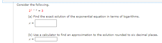 Consider the following.
2 -x = 3
(a) Find the exact solution of the exponential equation in terms of logarithms.
(b) Use a calculator to find an approximation to the solution rounded to six decimal places.
X =
