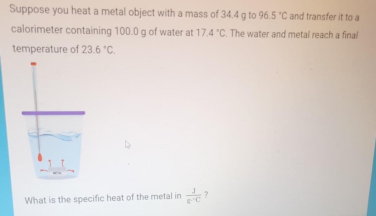 Suppose you heat a metal object with a mass of 34.4 g to 96.5 °C and transfer it to a
calorimeter containing 100.0 g of water at 17.4 °C. The water and metal reach a final
temperature of 23.6 °C.
3 7
METAL
What is the specific heat of the metal in
J
g. C
?