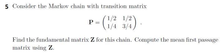 5 Consider the Markov chain with transition matrix
1/2
(1/4 3/4)
P
=
Find the fundamental matrix Z for this chain. Compute the mean first passage
matrix using Z.