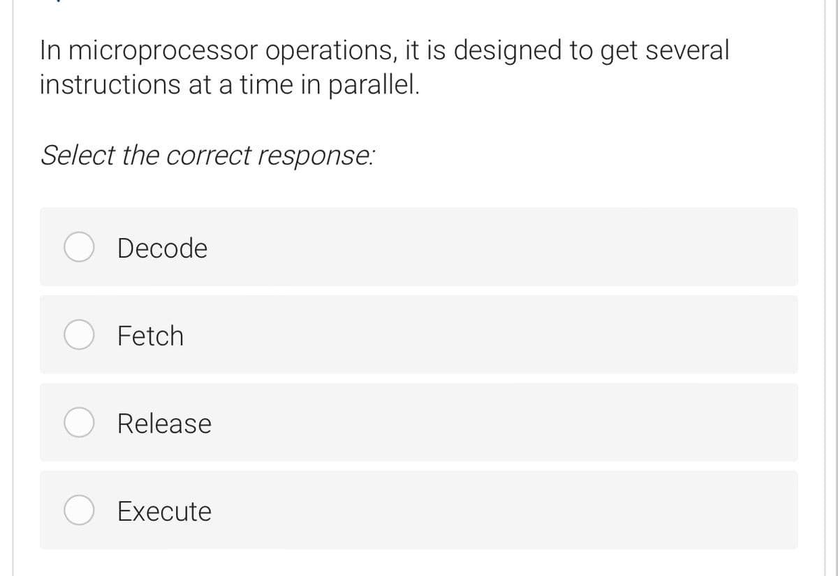 In microprocessor operations, it is designed to get several
instructions at a time in parallel.
Select the correct response:
Decode
Fetch
Release
Execute
