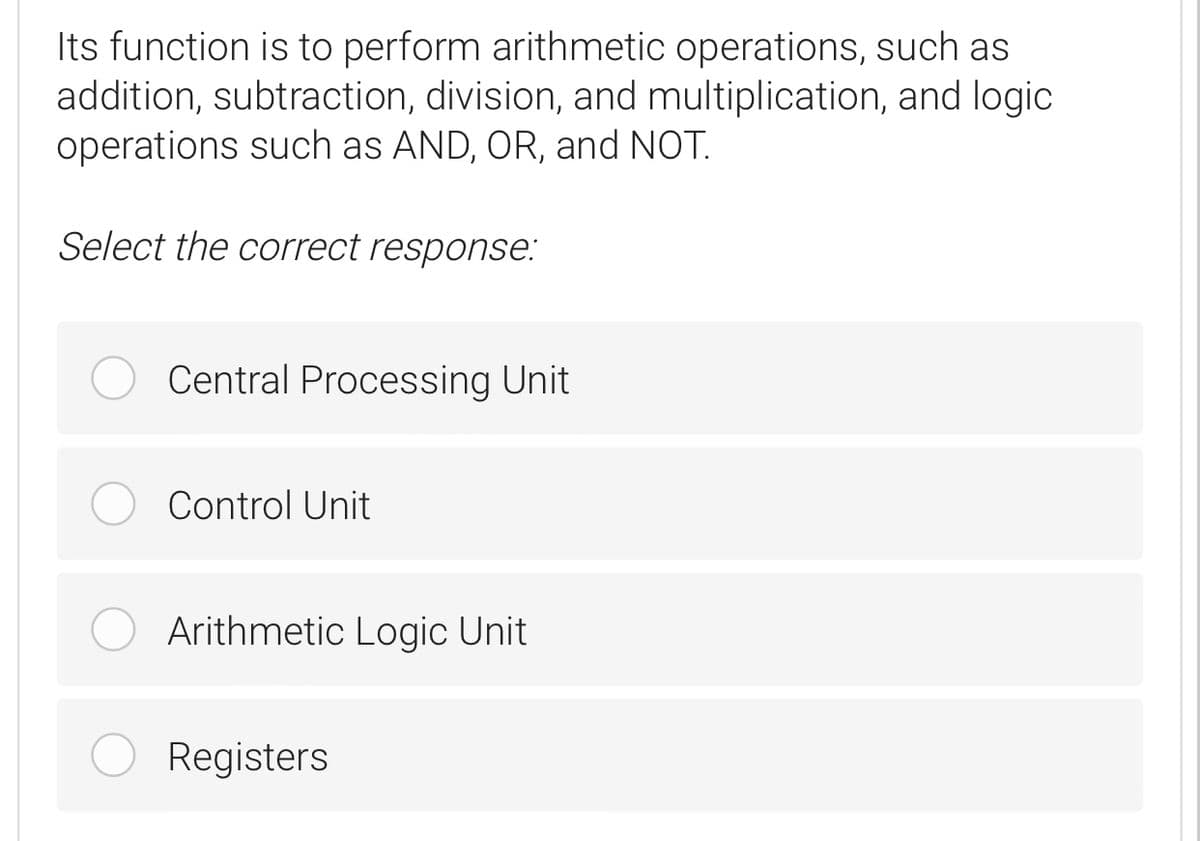 Its function is to perform arithmetic operations, such as
addition, subtraction, division, and multiplication, and logic
operations such as AND, OR, and NOT.
Select the correct response:
Central Processing Unit
Control Unit
Arithmetic Logic Unit
Registers
