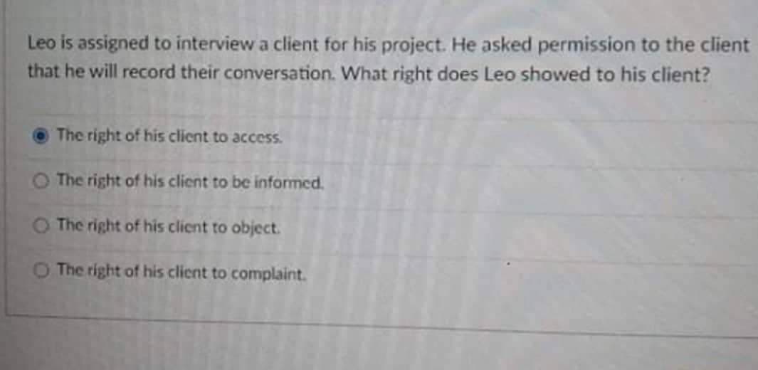 Leo is assigned to interview a client for his project. He asked permission to the client
that he will record their conversation. What right does Leo showed to his client?
The right of his client to access.
O The right of his client to be informed.
O The right of his client to object.
O The right of his client to complaint.
