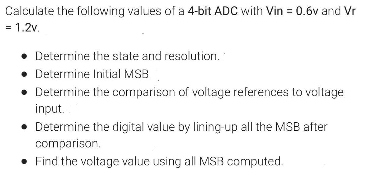 Calculate the following values of a 4-bit ADC with Vin = 0.6v and Vr
= 1.2v.
%3D
• Determine the state and resolution.
• Determine Initial MSB.
• Determine the comparison of voltage references to voltage
input.
• Determine the digital value by lining-up all the MSB after
comparison.
• Find the voltage value using all MSB computed.
